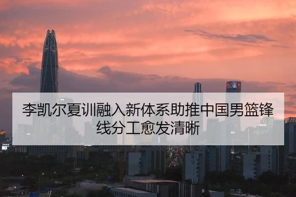 李凯尔夏训融入新体系助推中国男篮锋线分工愈发清晰