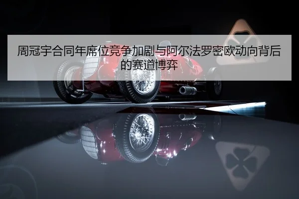 周冠宇合同年席位竞争加剧与阿尔法罗密欧动向背后的赛道博弈