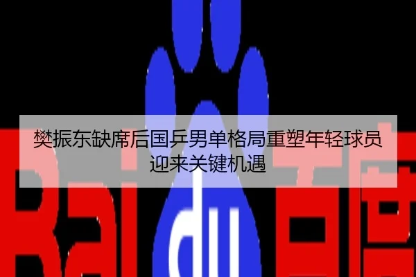 樊振东缺席后国乒男单格局重塑年轻球员迎来关键机遇